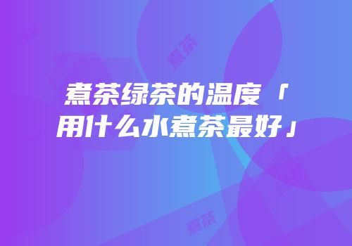 煮茶绿茶的温度「用什么水煮茶最好」