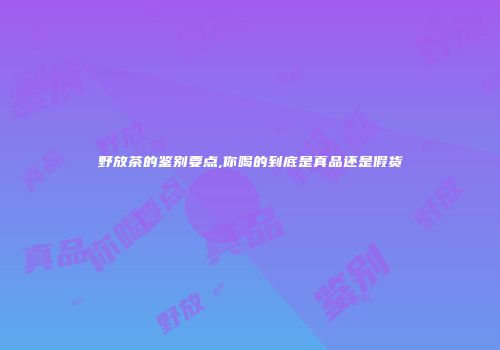 野放茶的鉴别要点,你喝的到底是真品还是假货