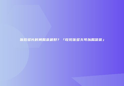 饭后多长时间喝茶最好？「吃完饭多久可以喝凉茶」