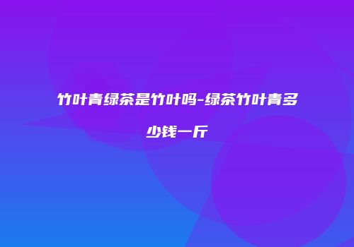 竹叶青绿茶是竹叶吗-绿茶竹叶青多少钱一斤