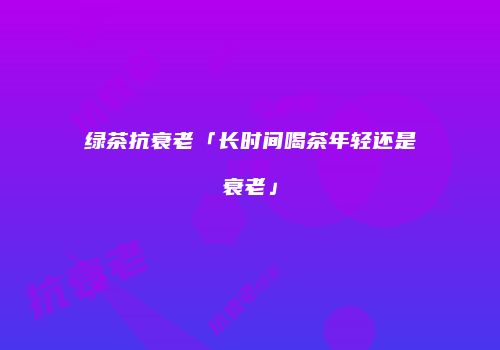 绿茶抗衰老「长时间喝茶年轻还是衰老」