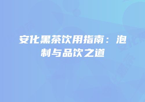 安化黑茶饮用指南：泡制与品饮之道