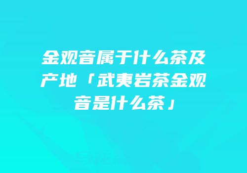 金观音属于什么茶及产地「武夷岩茶金观音是什么茶」