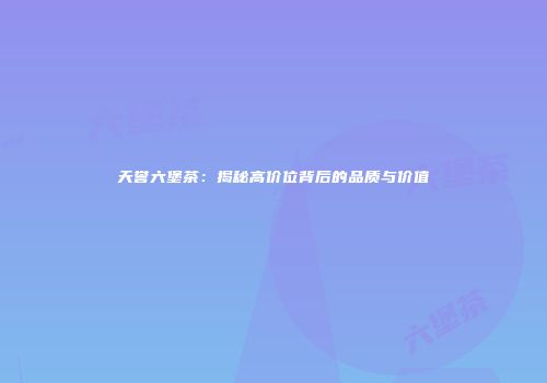 天誉六堡茶：揭秘高价位背后的品质与价值