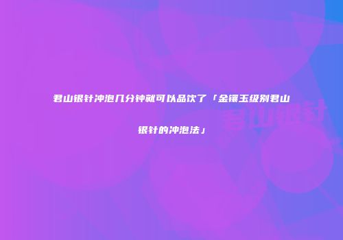 君山银针冲泡几分钟就可以品饮了「金镶玉级别君山银针的冲泡法」