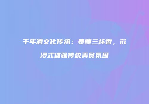 千年酒文化传承：泰顺三杯香，沉浸式体验传统美食氛围