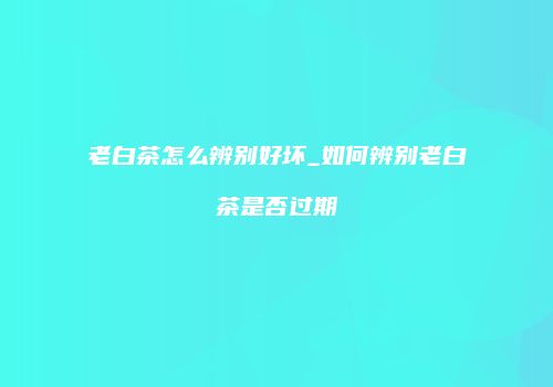 老白茶怎么辨别好坏_如何辨别老白茶是否过期