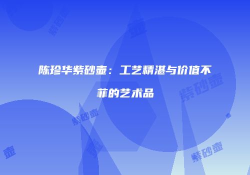 陈珍华紫砂壶：工艺精湛与价值不菲的艺术品