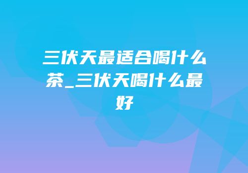 三伏天最适合喝什么茶_三伏天喝什么最好