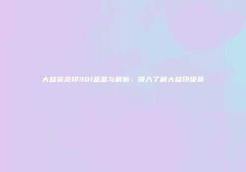 大益茶龙印301品鉴与解析：深入了解大益印级茶