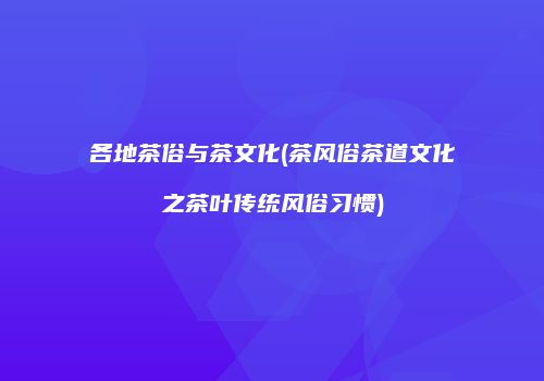 各地茶俗与茶文化(茶风俗茶道文化之茶叶传统风俗习惯)