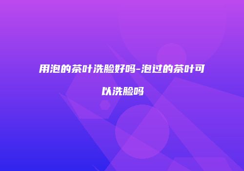 用泡的茶叶洗脸好吗-泡过的茶叶可以洗脸吗