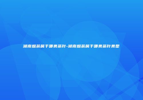 湖南烟茶属于哪类茶叶-湖南烟茶属于哪类茶叶类型