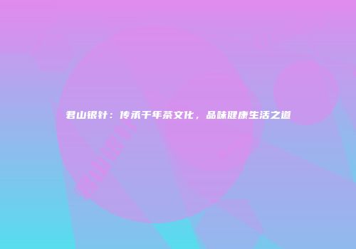 君山银针：传承千年茶文化，品味健康生活之道