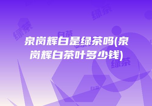 泉岗辉白是绿茶吗(泉岗辉白茶叶多少钱)