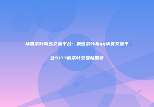 华夏茶叶商品交易平台：飘雪茶叶与qq华夏交易平台5173的茶叶交易新篇章