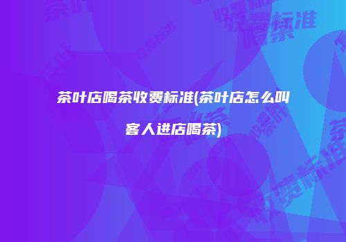 茶叶店喝茶收费标准(茶叶店怎么叫客人进店喝茶)