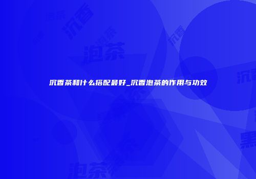 沉香茶和什么搭配最好_沉香泡茶的作用与功效