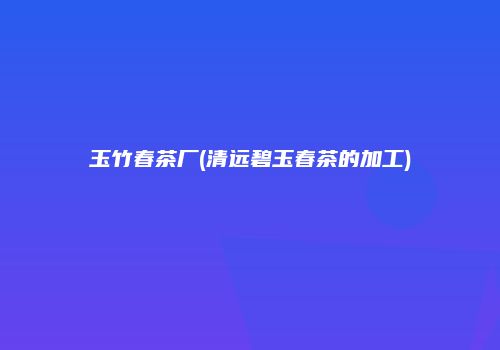 玉竹春茶厂(清远碧玉春茶的加工)