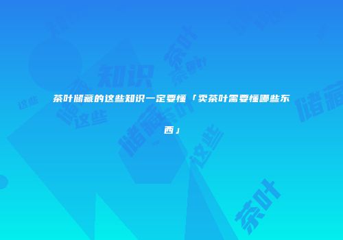 茶叶储藏的这些知识一定要懂「卖茶叶需要懂哪些东西」