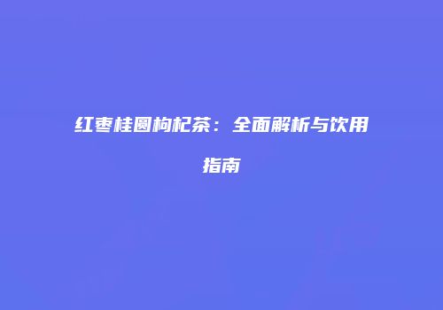 红枣桂圆枸杞茶：全面解析与饮用指南