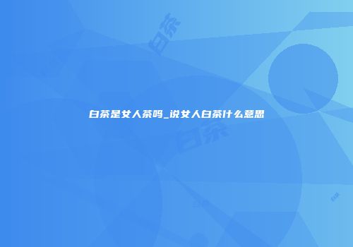 白茶是女人茶吗_说女人白茶什么意思