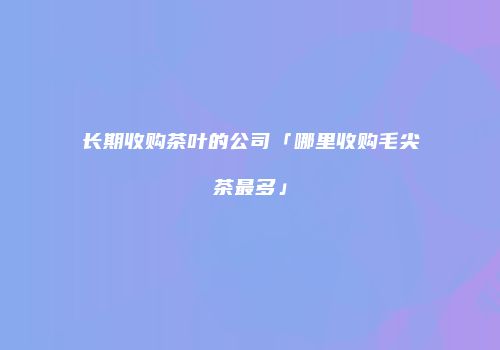 长期收购茶叶的公司「哪里收购毛尖茶最多」