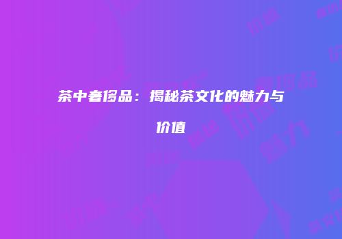 茶中奢侈品：揭秘茶文化的魅力与价值
