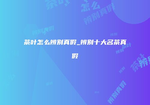 茶叶怎么辨别真假_辨别十大名茶真假