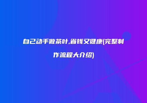 自己动手做茶叶,省钱又健康(完整制作流程大介绍)
