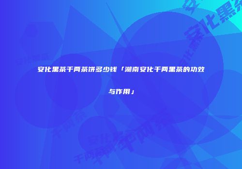 安化黑茶千两茶饼多少钱「湖南安化千两黑茶的功效与作用」