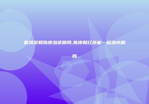 普洱茶和陈皮泡茶喝吗,陈皮和红茶能一起泡水喝吗