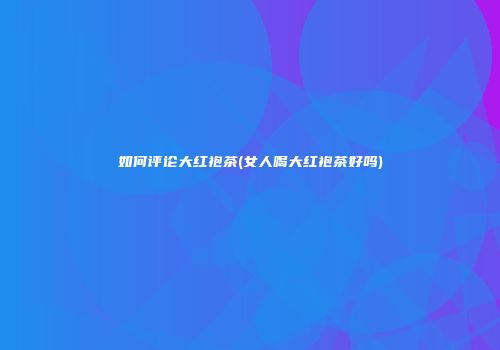 如何评论大红袍茶(女人喝大红袍茶好吗)