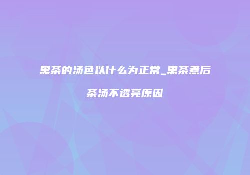 黑茶的汤色以什么为正常_黑茶煮后茶汤不透亮原因