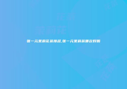 张一元茉莉花茶排名,张一元茉莉茶哪款好喝