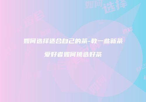 如何选择适合自己的茶-教一些新茶爱好者如何挑选好茶