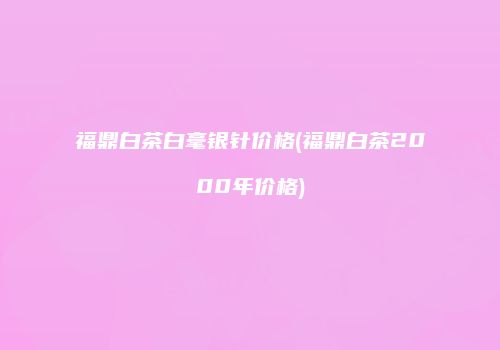 福鼎白茶白毫银针价格(福鼎白茶2000年价格)