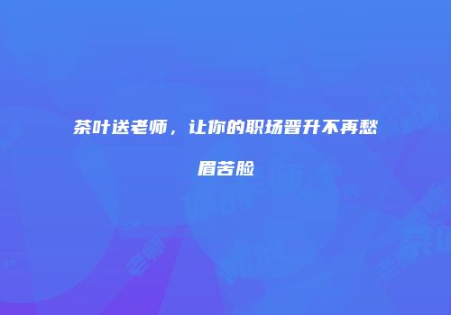 茶叶送老师，让你的职场晋升不再愁眉苦脸