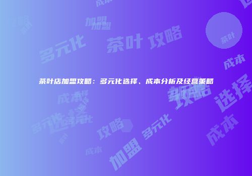 茶叶店加盟攻略：多元化选择、成本分析及经营策略