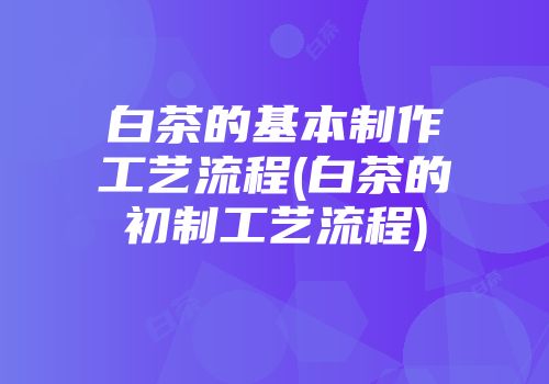 白茶的基本制作工艺流程(白茶的初制工艺流程)