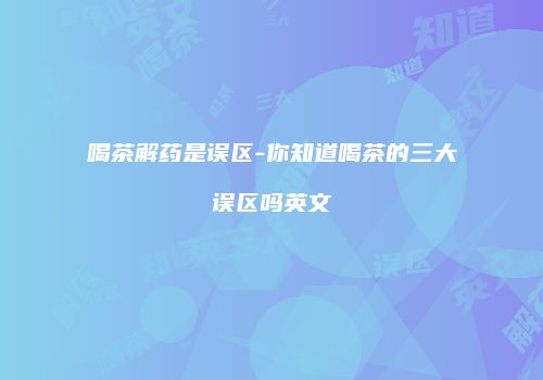 喝茶解药是误区-你知道喝茶的三大误区吗英文