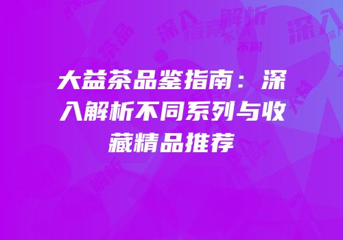 大益茶品鉴指南：深入解析不同系列与收藏精品推荐