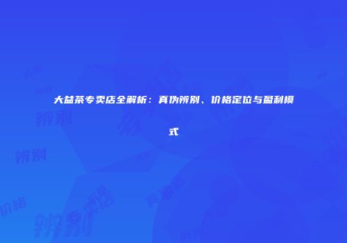 大益茶专卖店全解析：真伪辨别、价格定位与盈利模式