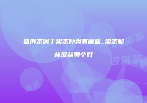 普洱茶属于黑茶种类有哪些_黑茶和普洱茶哪个好