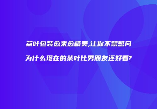 茶叶包装愈来愈精美,让你不禁想问为什么现在的茶叶比男朋友还好看?