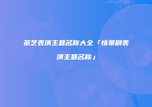 茶艺表演主题名称大全「情景剧表演主题名称」