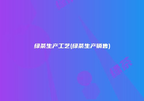 绿茶生产工艺(绿茶生产销售)