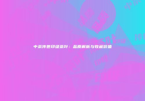 中茶传世印级茶叶：品质解析与收藏价值