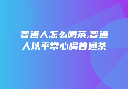 普通人怎么喝茶,普通人以平常心喝普通茶
