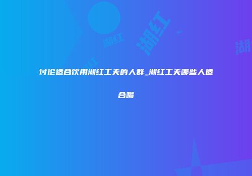 讨论适合饮用湖红工夫的人群_湖红工夫哪些人适合喝